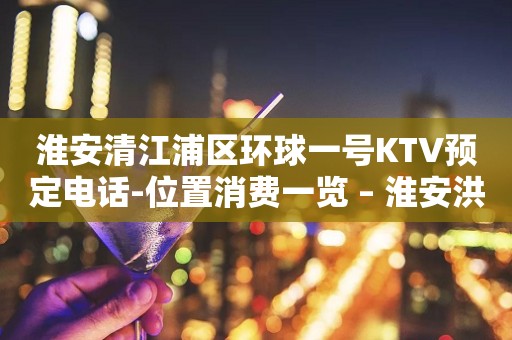 淮安清江浦区环球一号KTV预定电话-位置消费一览 – 淮安洪泽KTV排行