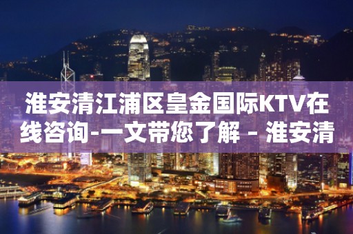 淮安清江浦区皇金国际KTV在线咨询-一文带您了解 – 淮安清河KTV排行
