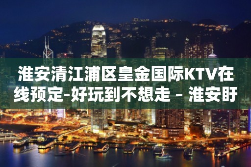 淮安清江浦区皇金国际KTV在线预定-好玩到不想走 – 淮安盱眙KTV排行