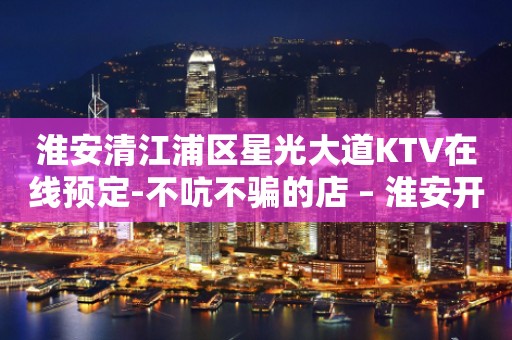 淮安清江浦区星光大道KTV在线预定-不吭不骗的店 – 淮安开发KTV排行