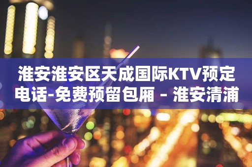 淮安淮安区天成国际KTV预定电话-免费预留包厢 – 淮安清浦KTV排行