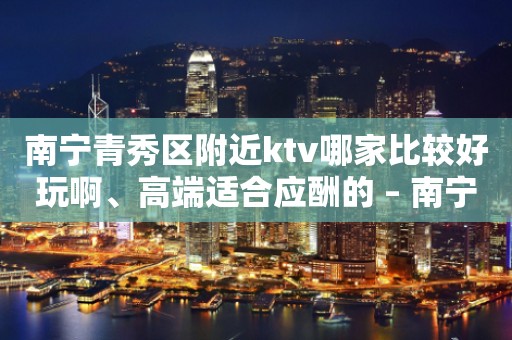 南宁青秀区附近ktv哪家比较好玩啊、高端适合应酬的 – 南宁青秀KTV排行