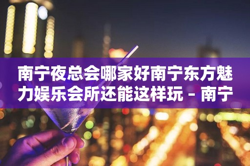 南宁夜总会哪家好南宁东方魅力娱乐会所还能这样玩 – 南宁邕宁中和KTV排行