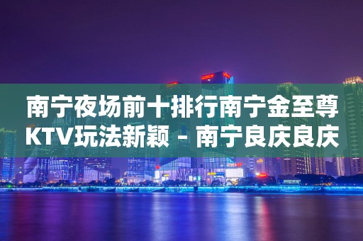 南宁夜场前十排行南宁金至尊KTV玩法新颖 – 南宁良庆良庆KTV排行