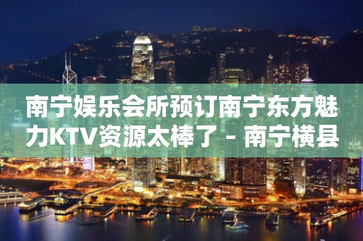 南宁娱乐会所预订南宁东方魅力KTV资源太棒了 – 南宁横县KTV排行