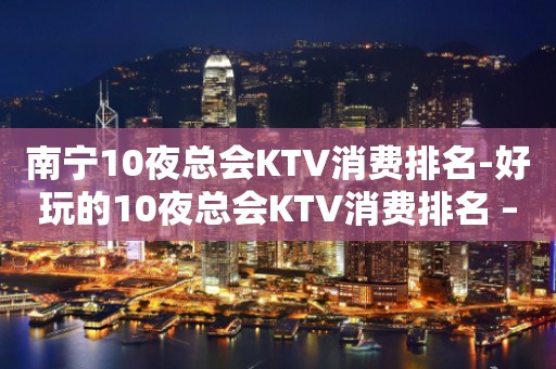 南宁10夜总会KTV消费排名-好玩的10夜总会KTV消费排名 – 南宁邕宁KTV排行