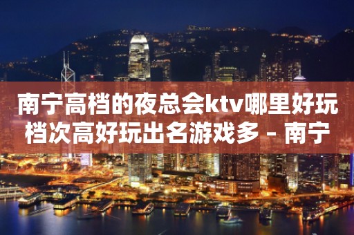 南宁高档的夜总会ktv哪里好玩档次高好玩出名游戏多 – 南宁隆安KTV排行