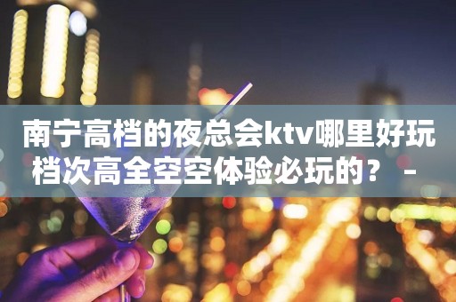 南宁高档的夜总会ktv哪里好玩档次高全空空体验必玩的？ – 南宁宾阳KTV排行