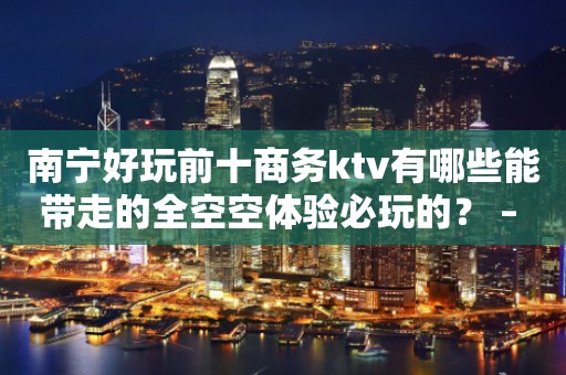 南宁好玩前十商务ktv有哪些能带走的全空空体验必玩的？ – 南宁西乡塘KTV排行