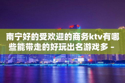 南宁好的受欢迎的商务ktv有哪些能带走的好玩出名游戏多 – 南宁江南KTV排行