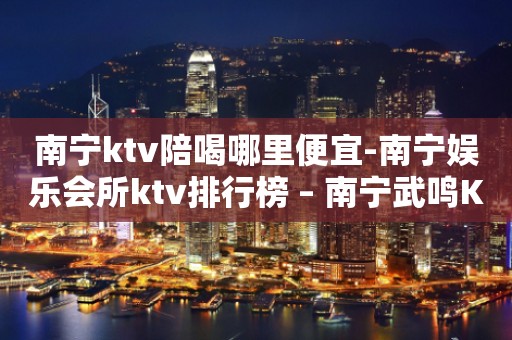 南宁ktv陪喝哪里便宜-南宁娱乐会所ktv排行榜 – 南宁武鸣KTV排行