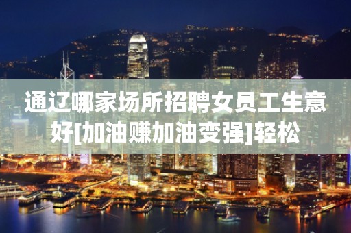 通辽哪家场所招聘女员工生意好[加油赚加油变强]轻松