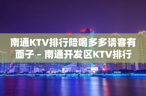 南通KTV排行陪喝多多请客有面子 – 南通开发区KTV排行