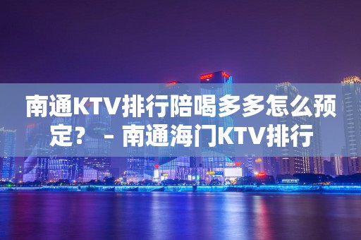 南通KTV排行陪喝多多怎么预定？ – 南通海门KTV排行