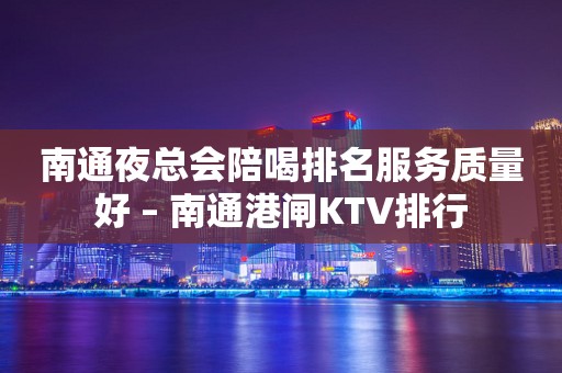 南通夜总会陪喝排名服务质量好 – 南通港闸KTV排行