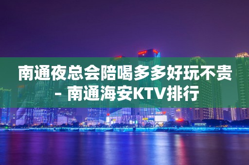 南通夜总会陪喝多多好玩不贵 – 南通海安KTV排行