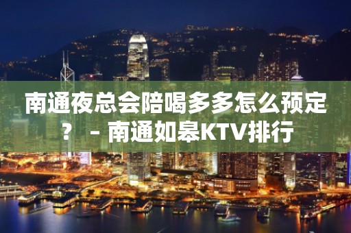 南通夜总会陪喝多多怎么预定？ – 南通如皋KTV排行
