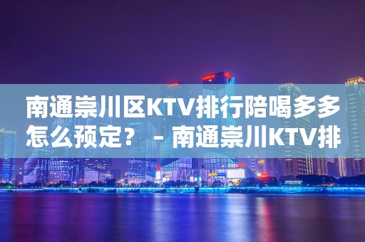 南通崇川区KTV排行陪喝多多怎么预定？ – 南通崇川KTV排行