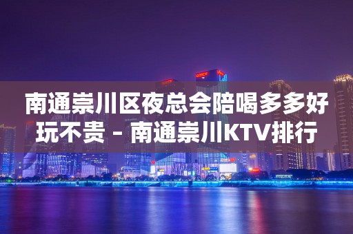 南通崇川区夜总会陪喝多多好玩不贵 – 南通崇川KTV排行
