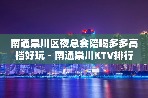 南通崇川区夜总会陪喝多多高档好玩 – 南通崇川KTV排行