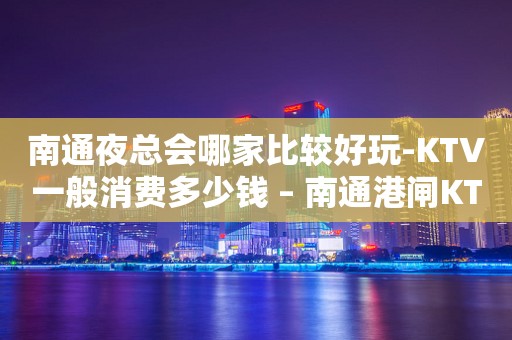 南通夜总会哪家比较好玩-KTV一般消费多少钱 – 南通港闸KTV排行