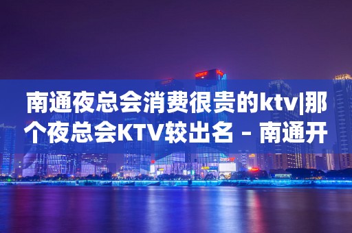 南通夜总会消费很贵的ktv|那个夜总会KTV较出名 – 南通开发区KTV排行