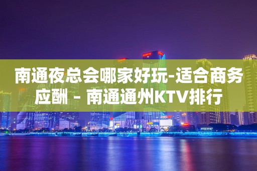 南通夜总会哪家好玩-适合商务应酬 – 南通通州KTV排行