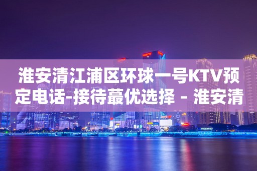 淮安清江浦区环球一号KTV预定电话-接待蕞优选择 – 淮安清河KTV排行
