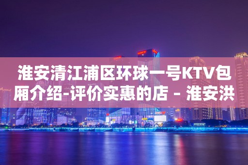 淮安清江浦区环球一号KTV包厢介绍-评价实惠的店 – 淮安洪泽KTV排行