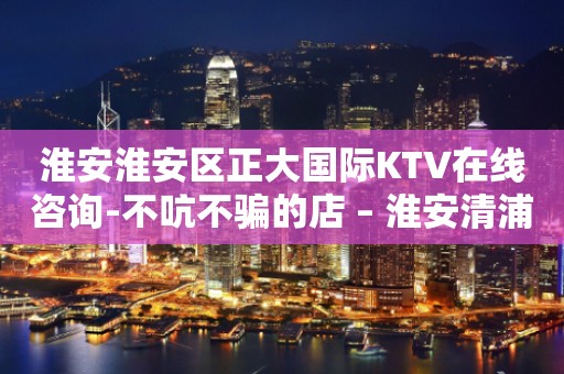 淮安淮安区正大国际KTV在线咨询-不吭不骗的店 – 淮安清浦KTV排行