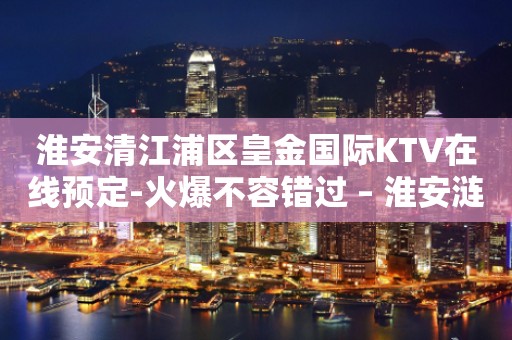 淮安清江浦区皇金国际KTV在线预定-火爆不容错过 – 淮安涟水KTV排行