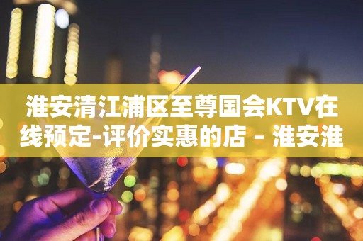 淮安清江浦区至尊国会KTV在线预定-评价实惠的店 – 淮安淮阴KTV排行