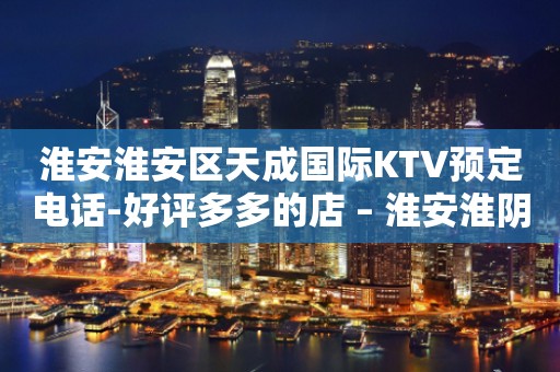 淮安淮安区天成国际KTV预定电话-好评多多的店 – 淮安淮阴KTV排行