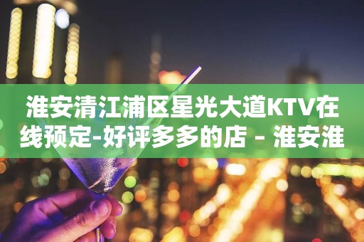 淮安清江浦区星光大道KTV在线预定-好评多多的店 – 淮安淮安/楚州KTV排行