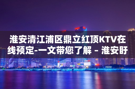淮安清江浦区鼎立红顶KTV在线预定-一文带您了解 – 淮安盱眙KTV排行