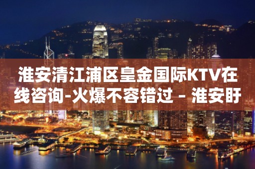 淮安清江浦区皇金国际KTV在线咨询-火爆不容错过 – 淮安盱眙KTV排行