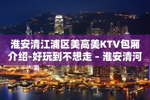 淮安清江浦区美高美KTV包厢介绍-好玩到不想走 – 淮安清河KTV排行