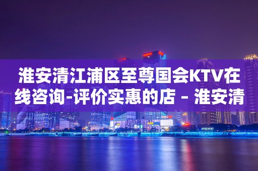 淮安清江浦区至尊国会KTV在线咨询-评价实惠的店 – 淮安清河KTV排行