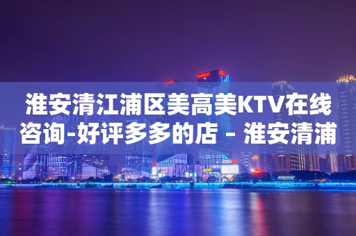淮安清江浦区美高美KTV在线咨询-好评多多的店 – 淮安清浦KTV排行