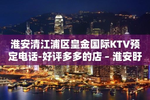 淮安清江浦区皇金国际KTV预定电话-好评多多的店 – 淮安盱眙KTV排行