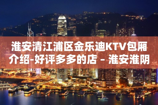 淮安清江浦区金乐迪KTV包厢介绍-好评多多的店 – 淮安淮阴KTV排行