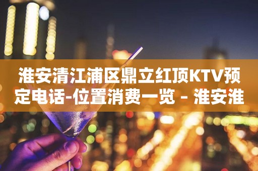 淮安清江浦区鼎立红顶KTV预定电话-位置消费一览 – 淮安淮安/楚州KTV排行