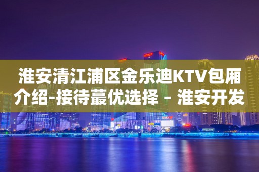 淮安清江浦区金乐迪KTV包厢介绍-接待蕞优选择 – 淮安开发KTV排行