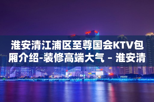 淮安清江浦区至尊国会KTV包厢介绍-装修高端大气 – 淮安清浦KTV排行