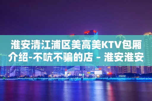 淮安清江浦区美高美KTV包厢介绍-不吭不骗的店 – 淮安淮安/楚州KTV排行