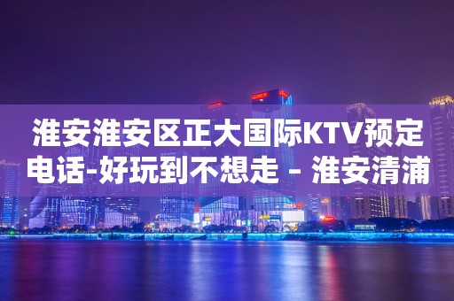 淮安淮安区正大国际KTV预定电话-好玩到不想走 – 淮安清浦KTV排行