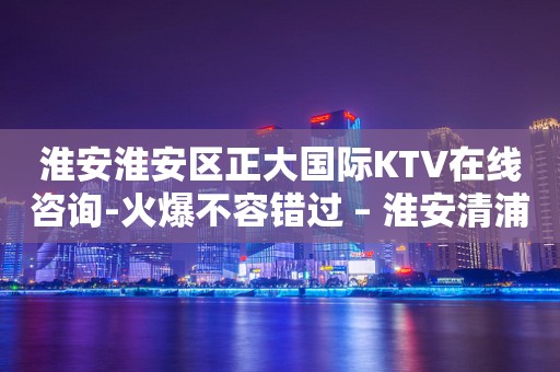 淮安淮安区正大国际KTV在线咨询-火爆不容错过 – 淮安清浦KTV排行