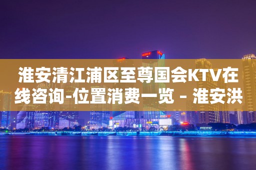 淮安清江浦区至尊国会KTV在线咨询-位置消费一览 – 淮安洪泽KTV排行