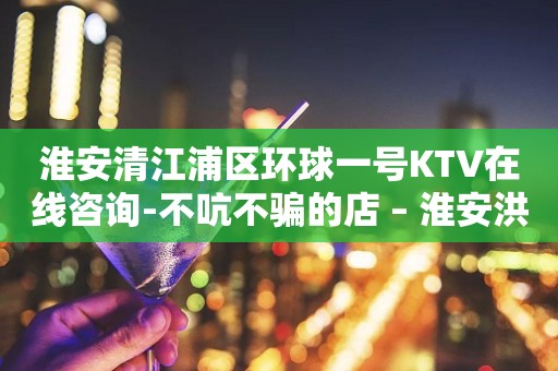 淮安清江浦区环球一号KTV在线咨询-不吭不骗的店 – 淮安洪泽KTV排行