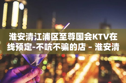淮安清江浦区至尊国会KTV在线预定-不吭不骗的店 – 淮安清河KTV排行